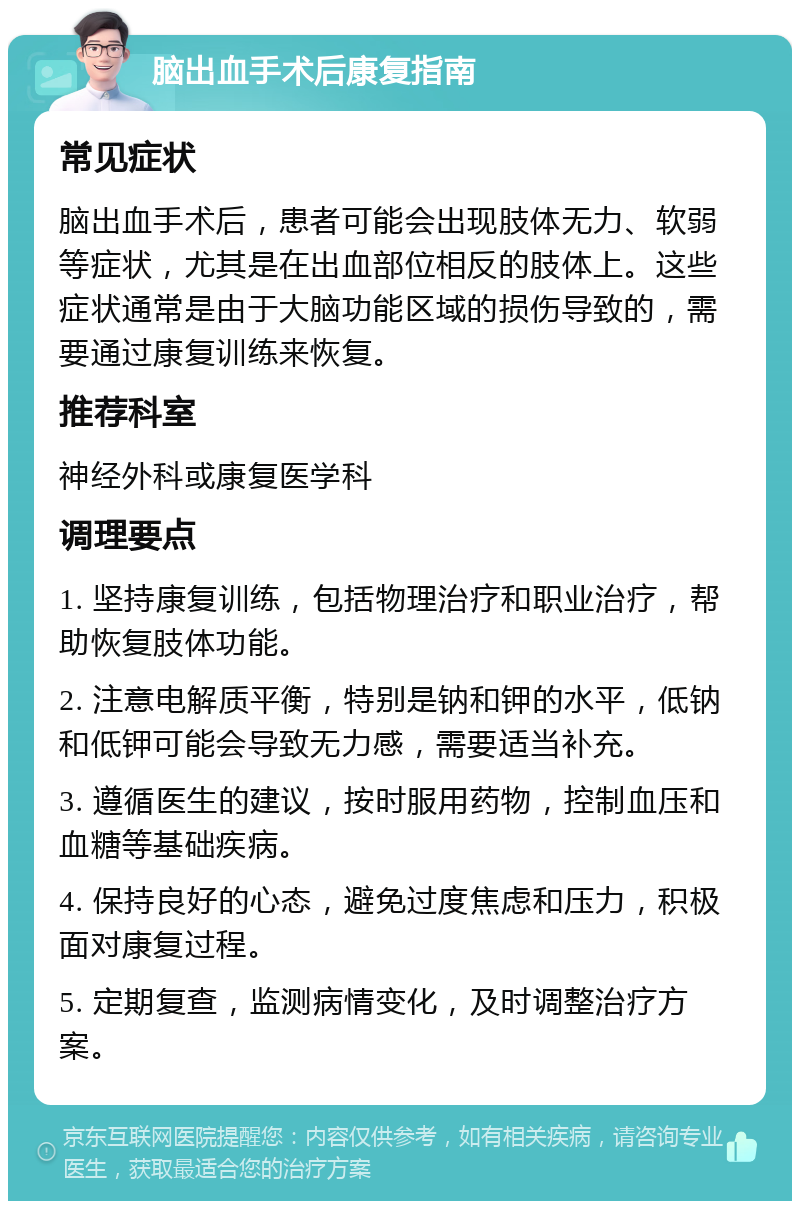 脑出血手术后康复指南 常见症状 脑出血手术后，患者可能会出现肢体无力、软弱等症状，尤其是在出血部位相反的肢体上。这些症状通常是由于大脑功能区域的损伤导致的，需要通过康复训练来恢复。 推荐科室 神经外科或康复医学科 调理要点 1. 坚持康复训练，包括物理治疗和职业治疗，帮助恢复肢体功能。 2. 注意电解质平衡，特别是钠和钾的水平，低钠和低钾可能会导致无力感，需要适当补充。 3. 遵循医生的建议，按时服用药物，控制血压和血糖等基础疾病。 4. 保持良好的心态，避免过度焦虑和压力，积极面对康复过程。 5. 定期复查，监测病情变化，及时调整治疗方案。