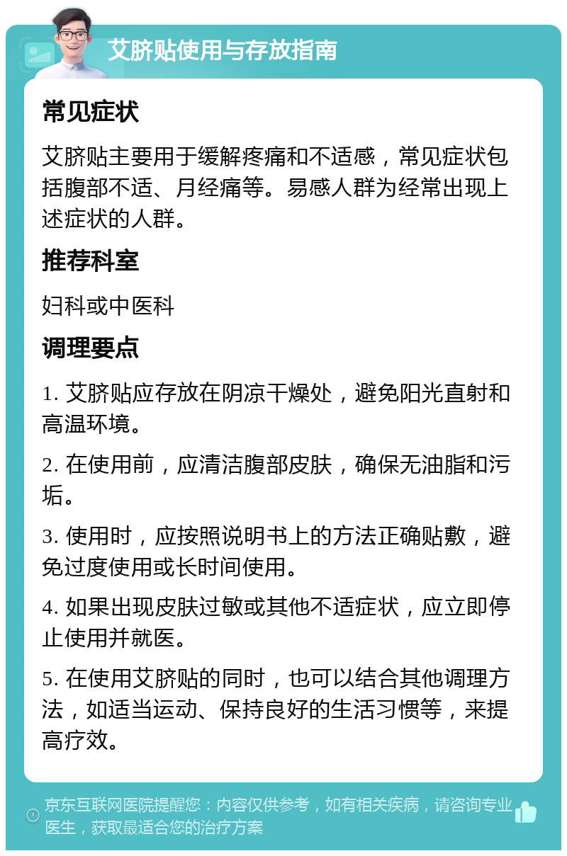 艾脐贴使用与存放指南 常见症状 艾脐贴主要用于缓解疼痛和不适感，常见症状包括腹部不适、月经痛等。易感人群为经常出现上述症状的人群。 推荐科室 妇科或中医科 调理要点 1. 艾脐贴应存放在阴凉干燥处，避免阳光直射和高温环境。 2. 在使用前，应清洁腹部皮肤，确保无油脂和污垢。 3. 使用时，应按照说明书上的方法正确贴敷，避免过度使用或长时间使用。 4. 如果出现皮肤过敏或其他不适症状，应立即停止使用并就医。 5. 在使用艾脐贴的同时，也可以结合其他调理方法，如适当运动、保持良好的生活习惯等，来提高疗效。