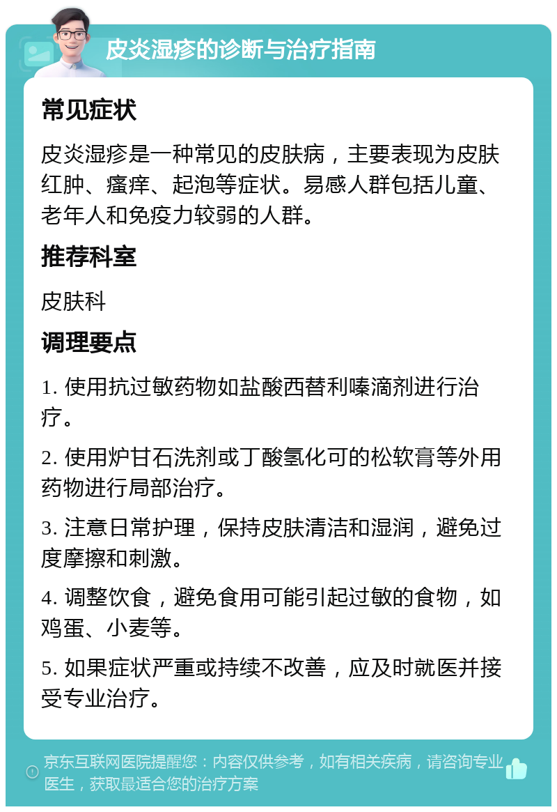 皮炎湿疹的诊断与治疗指南 常见症状 皮炎湿疹是一种常见的皮肤病，主要表现为皮肤红肿、瘙痒、起泡等症状。易感人群包括儿童、老年人和免疫力较弱的人群。 推荐科室 皮肤科 调理要点 1. 使用抗过敏药物如盐酸西替利嗪滴剂进行治疗。 2. 使用炉甘石洗剂或丁酸氢化可的松软膏等外用药物进行局部治疗。 3. 注意日常护理，保持皮肤清洁和湿润，避免过度摩擦和刺激。 4. 调整饮食，避免食用可能引起过敏的食物，如鸡蛋、小麦等。 5. 如果症状严重或持续不改善，应及时就医并接受专业治疗。