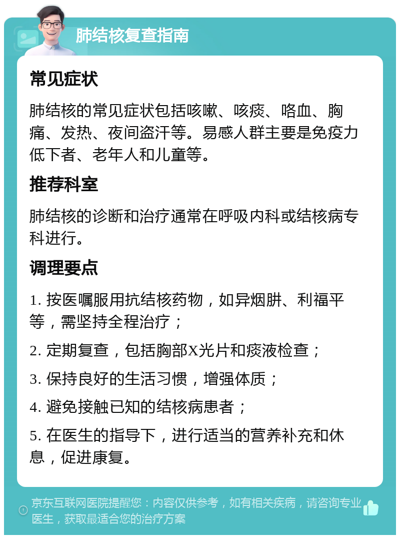 肺结核复查指南 常见症状 肺结核的常见症状包括咳嗽、咳痰、咯血、胸痛、发热、夜间盗汗等。易感人群主要是免疫力低下者、老年人和儿童等。 推荐科室 肺结核的诊断和治疗通常在呼吸内科或结核病专科进行。 调理要点 1. 按医嘱服用抗结核药物，如异烟肼、利福平等，需坚持全程治疗； 2. 定期复查，包括胸部X光片和痰液检查； 3. 保持良好的生活习惯，增强体质； 4. 避免接触已知的结核病患者； 5. 在医生的指导下，进行适当的营养补充和休息，促进康复。