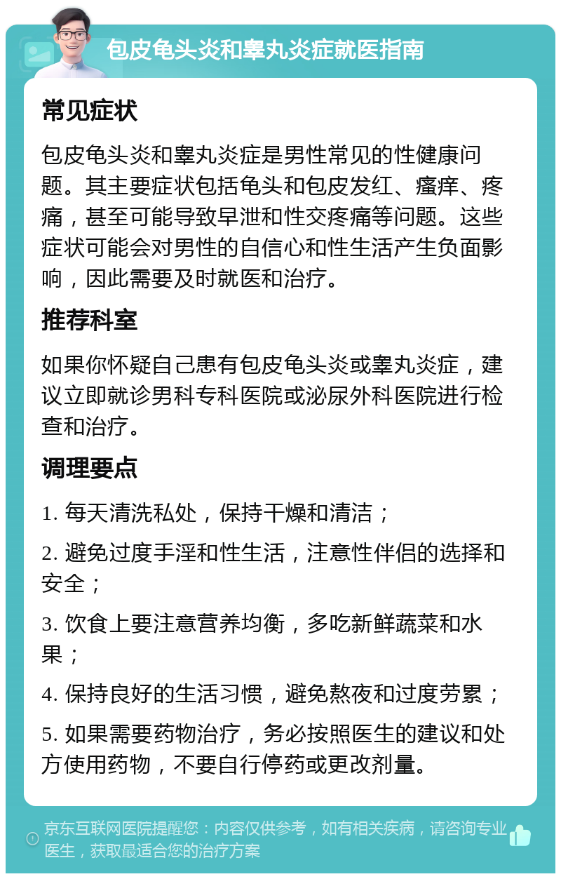 包皮龟头炎和睾丸炎症就医指南 常见症状 包皮龟头炎和睾丸炎症是男性常见的性健康问题。其主要症状包括龟头和包皮发红、瘙痒、疼痛，甚至可能导致早泄和性交疼痛等问题。这些症状可能会对男性的自信心和性生活产生负面影响，因此需要及时就医和治疗。 推荐科室 如果你怀疑自己患有包皮龟头炎或睾丸炎症，建议立即就诊男科专科医院或泌尿外科医院进行检查和治疗。 调理要点 1. 每天清洗私处，保持干燥和清洁； 2. 避免过度手淫和性生活，注意性伴侣的选择和安全； 3. 饮食上要注意营养均衡，多吃新鲜蔬菜和水果； 4. 保持良好的生活习惯，避免熬夜和过度劳累； 5. 如果需要药物治疗，务必按照医生的建议和处方使用药物，不要自行停药或更改剂量。