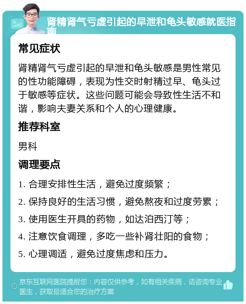 肾精肾气亏虚引起的早泄和龟头敏感就医指南 常见症状 肾精肾气亏虚引起的早泄和龟头敏感是男性常见的性功能障碍，表现为性交时射精过早、龟头过于敏感等症状。这些问题可能会导致性生活不和谐，影响夫妻关系和个人的心理健康。 推荐科室 男科 调理要点 1. 合理安排性生活，避免过度频繁； 2. 保持良好的生活习惯，避免熬夜和过度劳累； 3. 使用医生开具的药物，如达泊西汀等； 4. 注意饮食调理，多吃一些补肾壮阳的食物； 5. 心理调适，避免过度焦虑和压力。