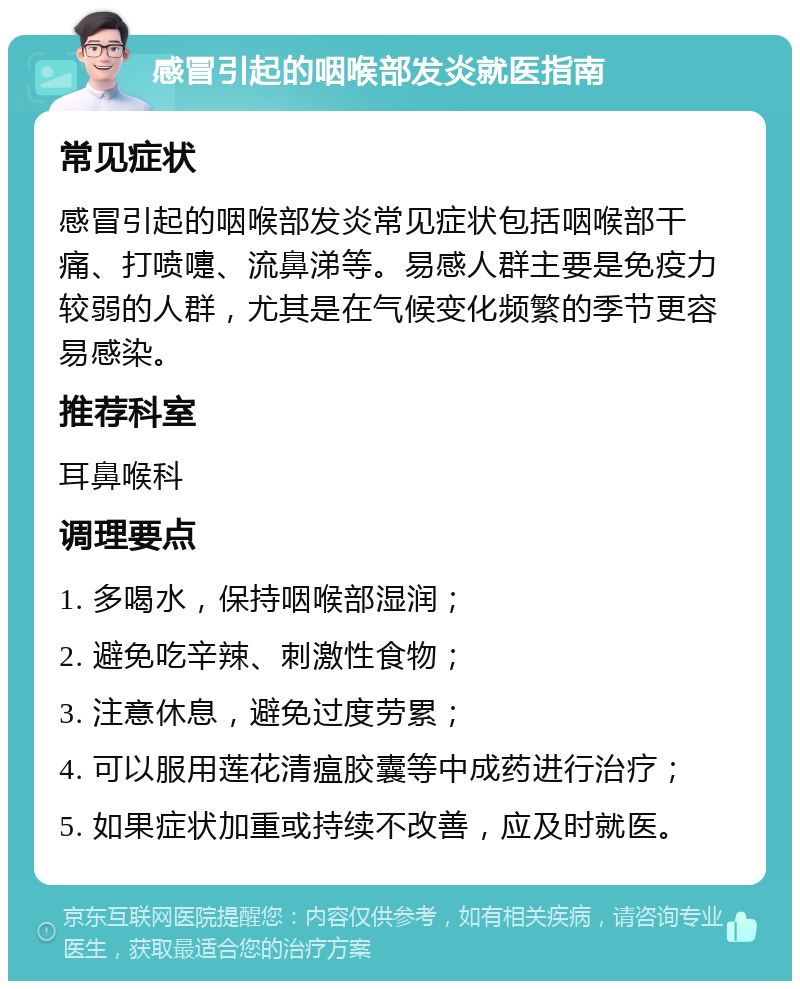 感冒引起的咽喉部发炎就医指南 常见症状 感冒引起的咽喉部发炎常见症状包括咽喉部干痛、打喷嚏、流鼻涕等。易感人群主要是免疫力较弱的人群，尤其是在气候变化频繁的季节更容易感染。 推荐科室 耳鼻喉科 调理要点 1. 多喝水，保持咽喉部湿润； 2. 避免吃辛辣、刺激性食物； 3. 注意休息，避免过度劳累； 4. 可以服用莲花清瘟胶囊等中成药进行治疗； 5. 如果症状加重或持续不改善，应及时就医。