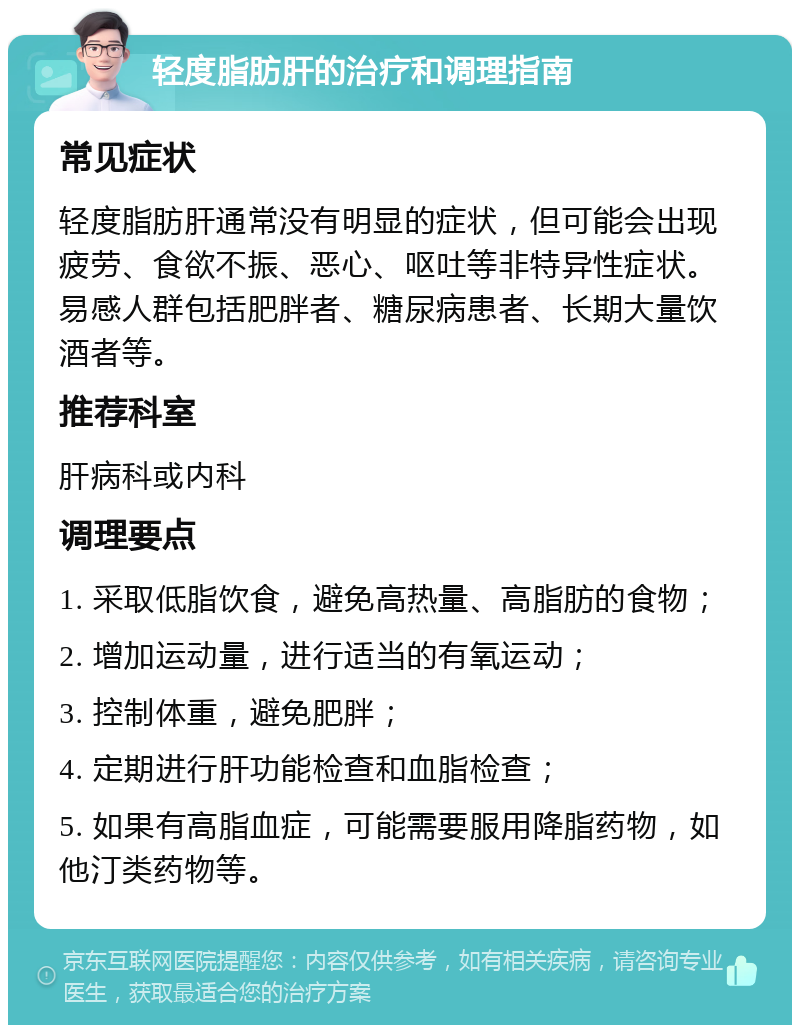 轻度脂肪肝的治疗和调理指南 常见症状 轻度脂肪肝通常没有明显的症状，但可能会出现疲劳、食欲不振、恶心、呕吐等非特异性症状。易感人群包括肥胖者、糖尿病患者、长期大量饮酒者等。 推荐科室 肝病科或内科 调理要点 1. 采取低脂饮食，避免高热量、高脂肪的食物； 2. 增加运动量，进行适当的有氧运动； 3. 控制体重，避免肥胖； 4. 定期进行肝功能检查和血脂检查； 5. 如果有高脂血症，可能需要服用降脂药物，如他汀类药物等。