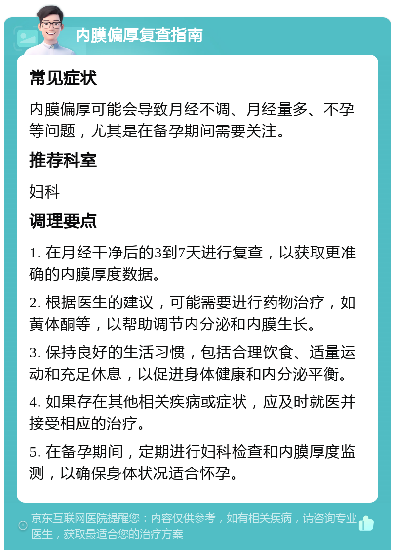 内膜偏厚复查指南 常见症状 内膜偏厚可能会导致月经不调、月经量多、不孕等问题，尤其是在备孕期间需要关注。 推荐科室 妇科 调理要点 1. 在月经干净后的3到7天进行复查，以获取更准确的内膜厚度数据。 2. 根据医生的建议，可能需要进行药物治疗，如黄体酮等，以帮助调节内分泌和内膜生长。 3. 保持良好的生活习惯，包括合理饮食、适量运动和充足休息，以促进身体健康和内分泌平衡。 4. 如果存在其他相关疾病或症状，应及时就医并接受相应的治疗。 5. 在备孕期间，定期进行妇科检查和内膜厚度监测，以确保身体状况适合怀孕。