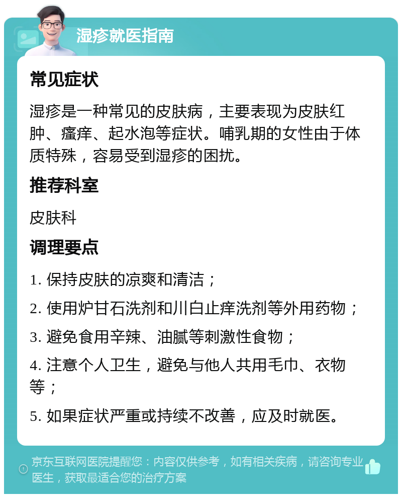 湿疹就医指南 常见症状 湿疹是一种常见的皮肤病，主要表现为皮肤红肿、瘙痒、起水泡等症状。哺乳期的女性由于体质特殊，容易受到湿疹的困扰。 推荐科室 皮肤科 调理要点 1. 保持皮肤的凉爽和清洁； 2. 使用炉甘石洗剂和川白止痒洗剂等外用药物； 3. 避免食用辛辣、油腻等刺激性食物； 4. 注意个人卫生，避免与他人共用毛巾、衣物等； 5. 如果症状严重或持续不改善，应及时就医。