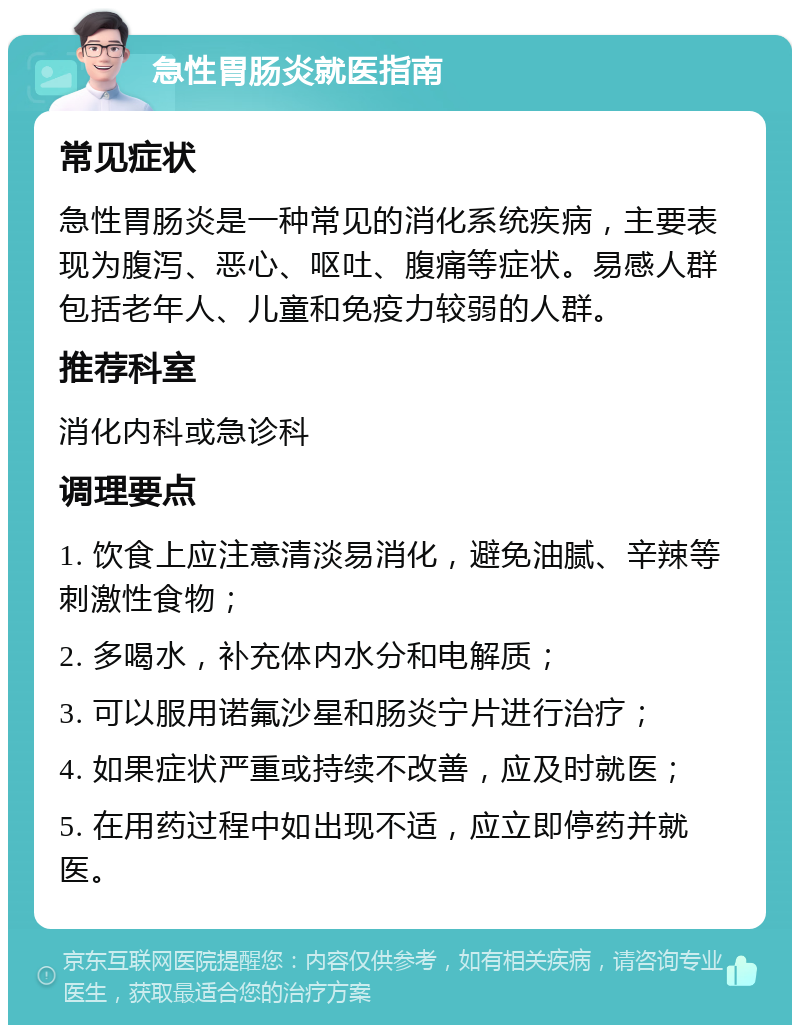 急性胃肠炎就医指南 常见症状 急性胃肠炎是一种常见的消化系统疾病，主要表现为腹泻、恶心、呕吐、腹痛等症状。易感人群包括老年人、儿童和免疫力较弱的人群。 推荐科室 消化内科或急诊科 调理要点 1. 饮食上应注意清淡易消化，避免油腻、辛辣等刺激性食物； 2. 多喝水，补充体内水分和电解质； 3. 可以服用诺氟沙星和肠炎宁片进行治疗； 4. 如果症状严重或持续不改善，应及时就医； 5. 在用药过程中如出现不适，应立即停药并就医。