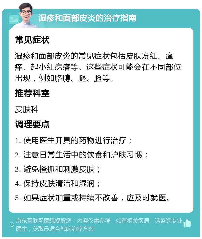 湿疹和面部皮炎的治疗指南 常见症状 湿疹和面部皮炎的常见症状包括皮肤发红、瘙痒、起小红疙瘩等。这些症状可能会在不同部位出现，例如胳膊、腿、脸等。 推荐科室 皮肤科 调理要点 1. 使用医生开具的药物进行治疗； 2. 注意日常生活中的饮食和护肤习惯； 3. 避免搔抓和刺激皮肤； 4. 保持皮肤清洁和湿润； 5. 如果症状加重或持续不改善，应及时就医。