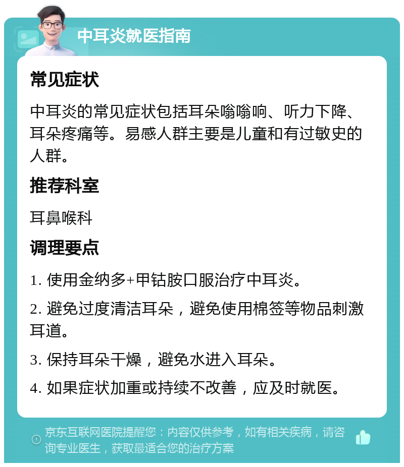 中耳炎就医指南 常见症状 中耳炎的常见症状包括耳朵嗡嗡响、听力下降、耳朵疼痛等。易感人群主要是儿童和有过敏史的人群。 推荐科室 耳鼻喉科 调理要点 1. 使用金纳多+甲钴胺口服治疗中耳炎。 2. 避免过度清洁耳朵，避免使用棉签等物品刺激耳道。 3. 保持耳朵干燥，避免水进入耳朵。 4. 如果症状加重或持续不改善，应及时就医。