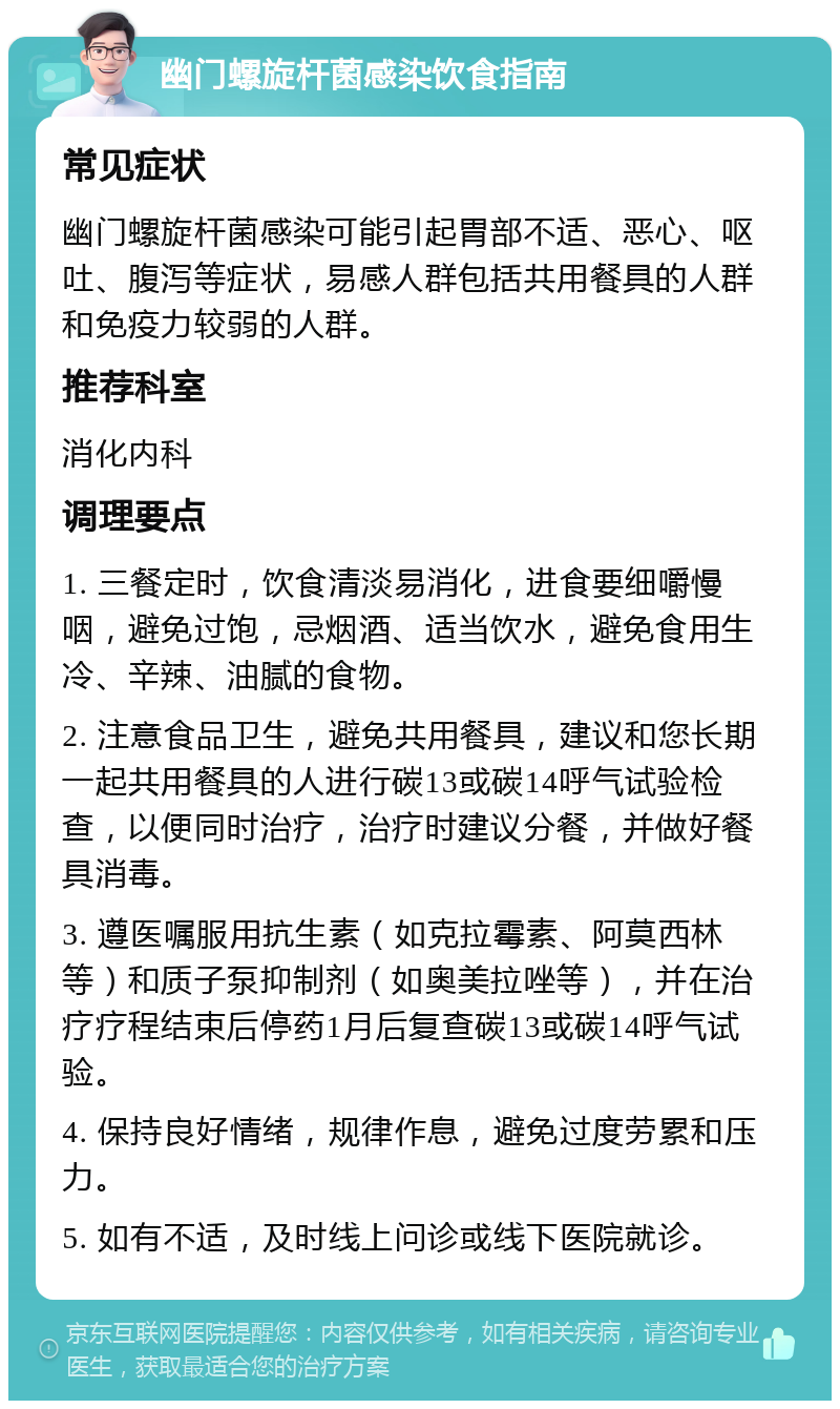 幽门螺旋杆菌感染饮食指南 常见症状 幽门螺旋杆菌感染可能引起胃部不适、恶心、呕吐、腹泻等症状，易感人群包括共用餐具的人群和免疫力较弱的人群。 推荐科室 消化内科 调理要点 1. 三餐定时，饮食清淡易消化，进食要细嚼慢咽，避免过饱，忌烟酒、适当饮水，避免食用生冷、辛辣、油腻的食物。 2. 注意食品卫生，避免共用餐具，建议和您长期一起共用餐具的人进行碳13或碳14呼气试验检查，以便同时治疗，治疗时建议分餐，并做好餐具消毒。 3. 遵医嘱服用抗生素（如克拉霉素、阿莫西林等）和质子泵抑制剂（如奥美拉唑等），并在治疗疗程结束后停药1月后复查碳13或碳14呼气试验。 4. 保持良好情绪，规律作息，避免过度劳累和压力。 5. 如有不适，及时线上问诊或线下医院就诊。