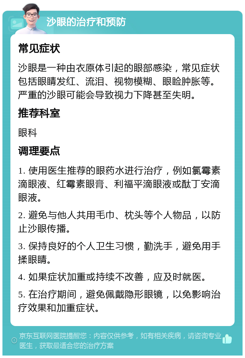 沙眼的治疗和预防 常见症状 沙眼是一种由衣原体引起的眼部感染，常见症状包括眼睛发红、流泪、视物模糊、眼睑肿胀等。严重的沙眼可能会导致视力下降甚至失明。 推荐科室 眼科 调理要点 1. 使用医生推荐的眼药水进行治疗，例如氯霉素滴眼液、红霉素眼膏、利福平滴眼液或酞丁安滴眼液。 2. 避免与他人共用毛巾、枕头等个人物品，以防止沙眼传播。 3. 保持良好的个人卫生习惯，勤洗手，避免用手揉眼睛。 4. 如果症状加重或持续不改善，应及时就医。 5. 在治疗期间，避免佩戴隐形眼镜，以免影响治疗效果和加重症状。