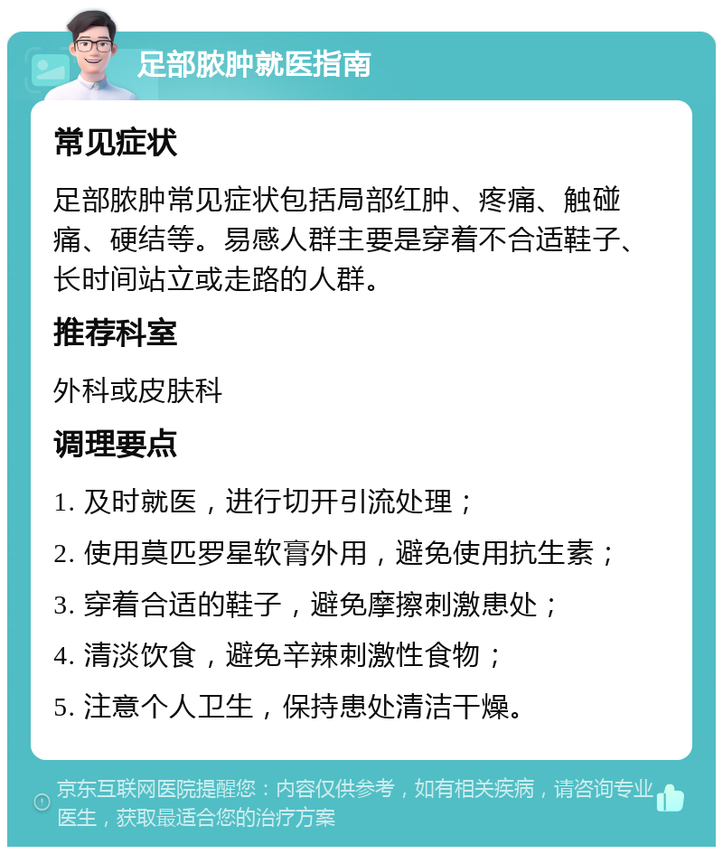 足部脓肿就医指南 常见症状 足部脓肿常见症状包括局部红肿、疼痛、触碰痛、硬结等。易感人群主要是穿着不合适鞋子、长时间站立或走路的人群。 推荐科室 外科或皮肤科 调理要点 1. 及时就医，进行切开引流处理； 2. 使用莫匹罗星软膏外用，避免使用抗生素； 3. 穿着合适的鞋子，避免摩擦刺激患处； 4. 清淡饮食，避免辛辣刺激性食物； 5. 注意个人卫生，保持患处清洁干燥。