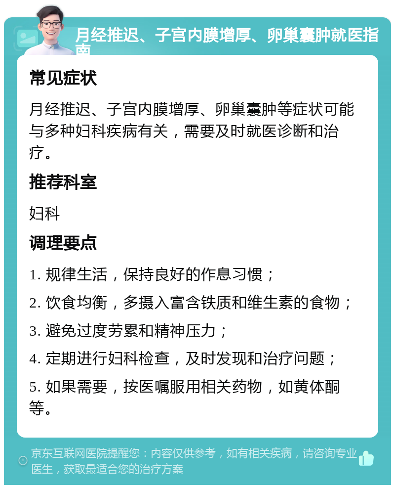 月经推迟、子宫内膜增厚、卵巢囊肿就医指南 常见症状 月经推迟、子宫内膜增厚、卵巢囊肿等症状可能与多种妇科疾病有关，需要及时就医诊断和治疗。 推荐科室 妇科 调理要点 1. 规律生活，保持良好的作息习惯； 2. 饮食均衡，多摄入富含铁质和维生素的食物； 3. 避免过度劳累和精神压力； 4. 定期进行妇科检查，及时发现和治疗问题； 5. 如果需要，按医嘱服用相关药物，如黄体酮等。