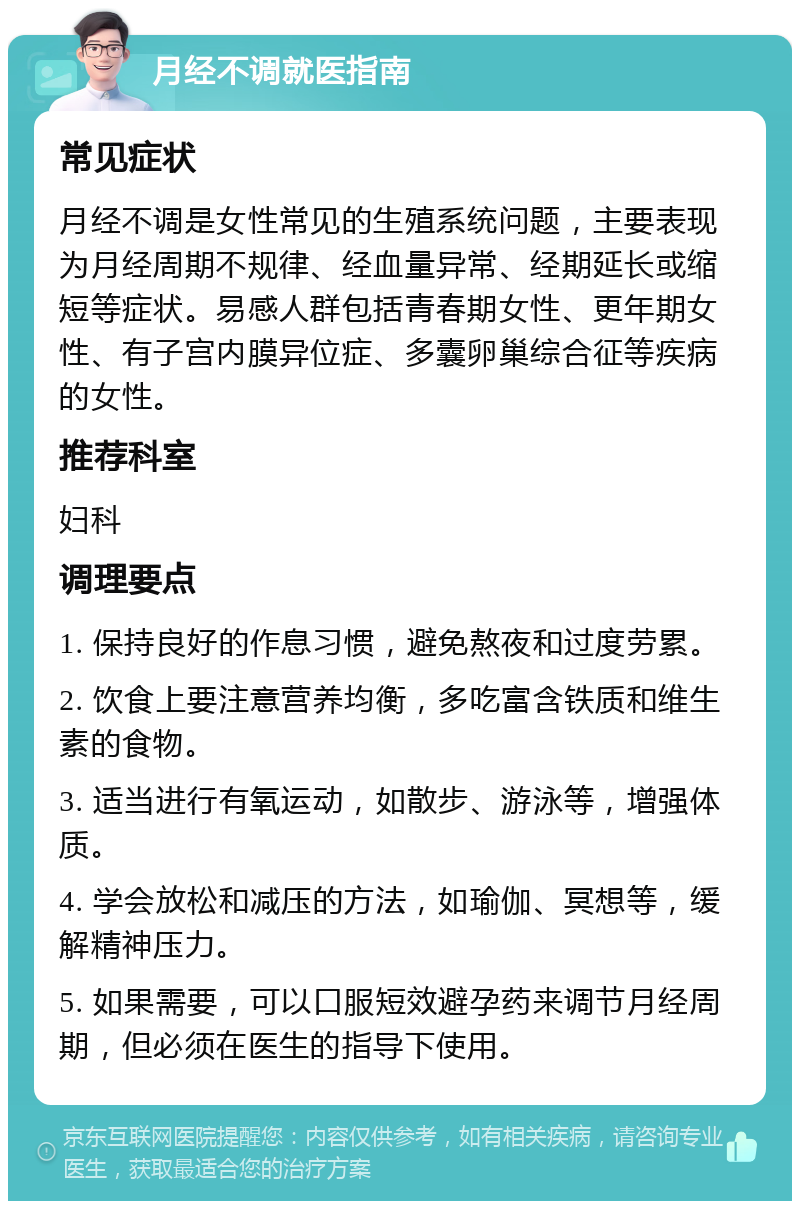 月经不调就医指南 常见症状 月经不调是女性常见的生殖系统问题，主要表现为月经周期不规律、经血量异常、经期延长或缩短等症状。易感人群包括青春期女性、更年期女性、有子宫内膜异位症、多囊卵巢综合征等疾病的女性。 推荐科室 妇科 调理要点 1. 保持良好的作息习惯，避免熬夜和过度劳累。 2. 饮食上要注意营养均衡，多吃富含铁质和维生素的食物。 3. 适当进行有氧运动，如散步、游泳等，增强体质。 4. 学会放松和减压的方法，如瑜伽、冥想等，缓解精神压力。 5. 如果需要，可以口服短效避孕药来调节月经周期，但必须在医生的指导下使用。