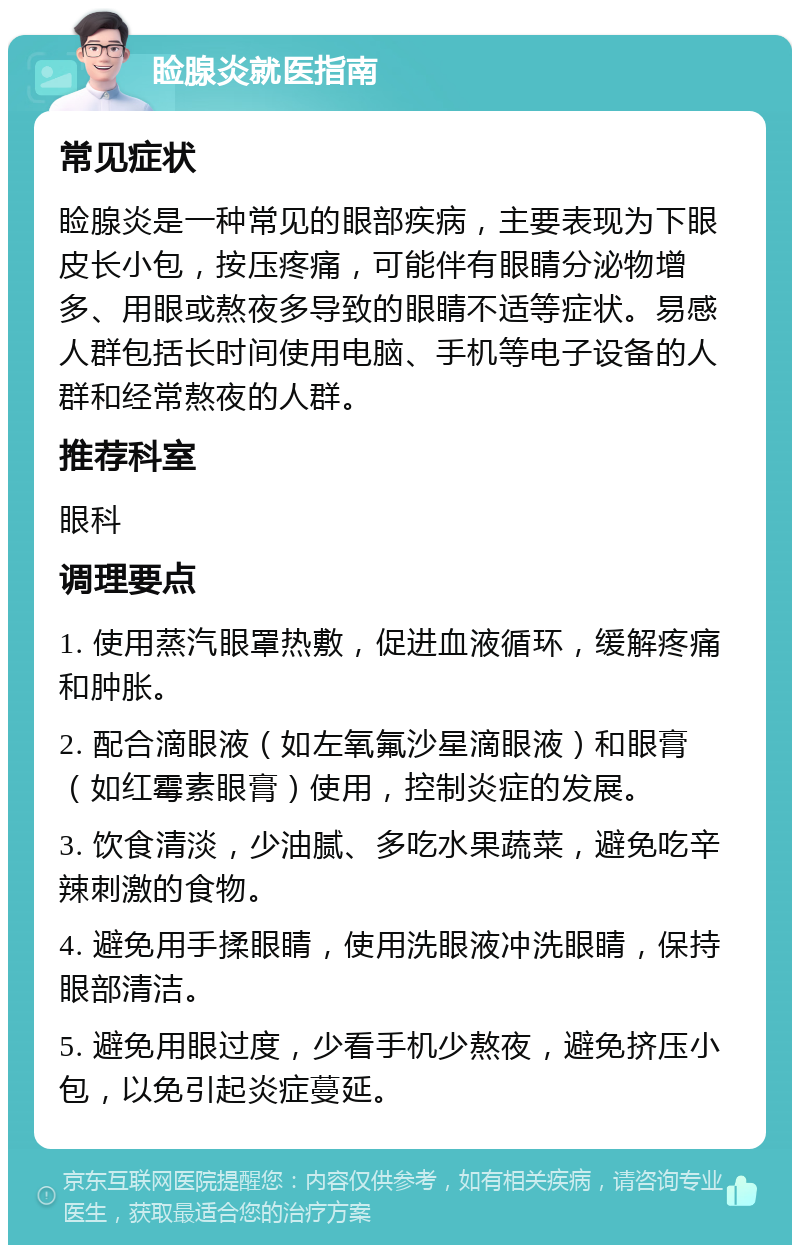 睑腺炎就医指南 常见症状 睑腺炎是一种常见的眼部疾病，主要表现为下眼皮长小包，按压疼痛，可能伴有眼睛分泌物增多、用眼或熬夜多导致的眼睛不适等症状。易感人群包括长时间使用电脑、手机等电子设备的人群和经常熬夜的人群。 推荐科室 眼科 调理要点 1. 使用蒸汽眼罩热敷，促进血液循环，缓解疼痛和肿胀。 2. 配合滴眼液（如左氧氟沙星滴眼液）和眼膏（如红霉素眼膏）使用，控制炎症的发展。 3. 饮食清淡，少油腻、多吃水果蔬菜，避免吃辛辣刺激的食物。 4. 避免用手揉眼睛，使用洗眼液冲洗眼睛，保持眼部清洁。 5. 避免用眼过度，少看手机少熬夜，避免挤压小包，以免引起炎症蔓延。