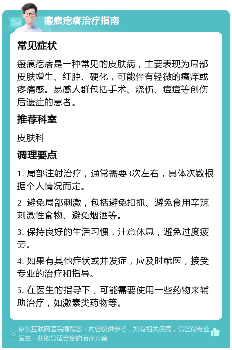 瘢痕疙瘩治疗指南 常见症状 瘢痕疙瘩是一种常见的皮肤病，主要表现为局部皮肤增生、红肿、硬化，可能伴有轻微的瘙痒或疼痛感。易感人群包括手术、烧伤、痘痘等创伤后遗症的患者。 推荐科室 皮肤科 调理要点 1. 局部注射治疗，通常需要3次左右，具体次数根据个人情况而定。 2. 避免局部刺激，包括避免扣抓、避免食用辛辣刺激性食物、避免烟酒等。 3. 保持良好的生活习惯，注意休息，避免过度疲劳。 4. 如果有其他症状或并发症，应及时就医，接受专业的治疗和指导。 5. 在医生的指导下，可能需要使用一些药物来辅助治疗，如激素类药物等。