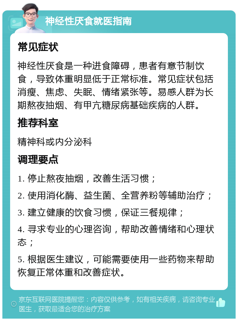 神经性厌食就医指南 常见症状 神经性厌食是一种进食障碍，患者有意节制饮食，导致体重明显低于正常标准。常见症状包括消瘦、焦虑、失眠、情绪紧张等。易感人群为长期熬夜抽烟、有甲亢糖尿病基础疾病的人群。 推荐科室 精神科或内分泌科 调理要点 1. 停止熬夜抽烟，改善生活习惯； 2. 使用消化酶、益生菌、全营养粉等辅助治疗； 3. 建立健康的饮食习惯，保证三餐规律； 4. 寻求专业的心理咨询，帮助改善情绪和心理状态； 5. 根据医生建议，可能需要使用一些药物来帮助恢复正常体重和改善症状。