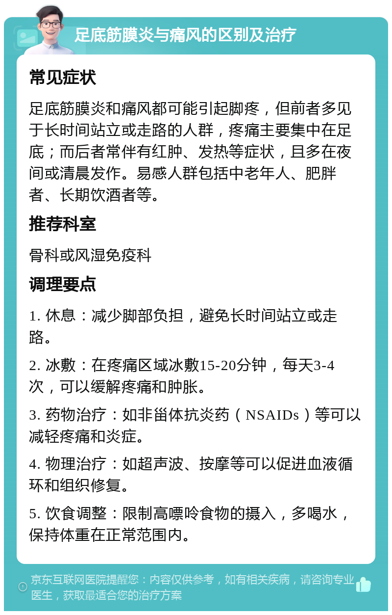 足底筋膜炎与痛风的区别及治疗 常见症状 足底筋膜炎和痛风都可能引起脚疼，但前者多见于长时间站立或走路的人群，疼痛主要集中在足底；而后者常伴有红肿、发热等症状，且多在夜间或清晨发作。易感人群包括中老年人、肥胖者、长期饮酒者等。 推荐科室 骨科或风湿免疫科 调理要点 1. 休息：减少脚部负担，避免长时间站立或走路。 2. 冰敷：在疼痛区域冰敷15-20分钟，每天3-4次，可以缓解疼痛和肿胀。 3. 药物治疗：如非甾体抗炎药（NSAIDs）等可以减轻疼痛和炎症。 4. 物理治疗：如超声波、按摩等可以促进血液循环和组织修复。 5. 饮食调整：限制高嘌呤食物的摄入，多喝水，保持体重在正常范围内。