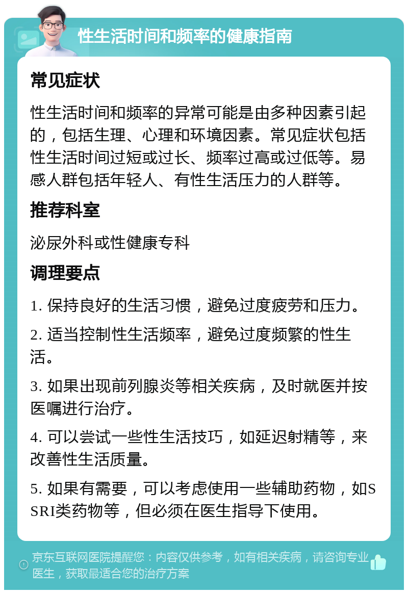 性生活时间和频率的健康指南 常见症状 性生活时间和频率的异常可能是由多种因素引起的，包括生理、心理和环境因素。常见症状包括性生活时间过短或过长、频率过高或过低等。易感人群包括年轻人、有性生活压力的人群等。 推荐科室 泌尿外科或性健康专科 调理要点 1. 保持良好的生活习惯，避免过度疲劳和压力。 2. 适当控制性生活频率，避免过度频繁的性生活。 3. 如果出现前列腺炎等相关疾病，及时就医并按医嘱进行治疗。 4. 可以尝试一些性生活技巧，如延迟射精等，来改善性生活质量。 5. 如果有需要，可以考虑使用一些辅助药物，如SSRI类药物等，但必须在医生指导下使用。