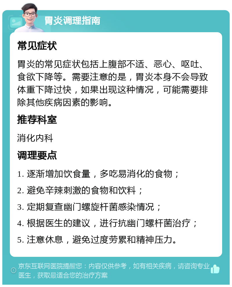 胃炎调理指南 常见症状 胃炎的常见症状包括上腹部不适、恶心、呕吐、食欲下降等。需要注意的是，胃炎本身不会导致体重下降过快，如果出现这种情况，可能需要排除其他疾病因素的影响。 推荐科室 消化内科 调理要点 1. 逐渐增加饮食量，多吃易消化的食物； 2. 避免辛辣刺激的食物和饮料； 3. 定期复查幽门螺旋杆菌感染情况； 4. 根据医生的建议，进行抗幽门螺杆菌治疗； 5. 注意休息，避免过度劳累和精神压力。