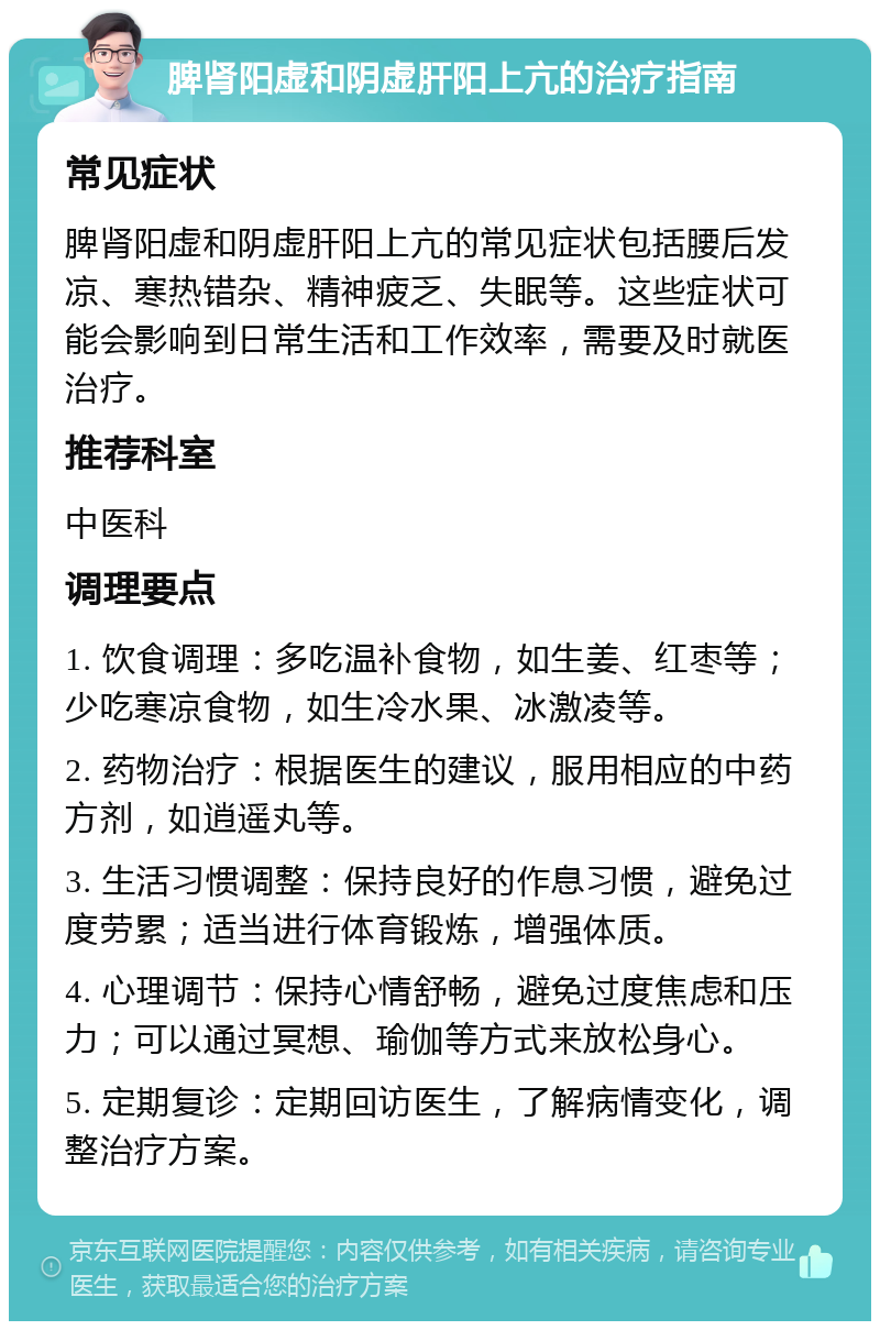 脾肾阳虚和阴虚肝阳上亢的治疗指南 常见症状 脾肾阳虚和阴虚肝阳上亢的常见症状包括腰后发凉、寒热错杂、精神疲乏、失眠等。这些症状可能会影响到日常生活和工作效率，需要及时就医治疗。 推荐科室 中医科 调理要点 1. 饮食调理：多吃温补食物，如生姜、红枣等；少吃寒凉食物，如生冷水果、冰激凌等。 2. 药物治疗：根据医生的建议，服用相应的中药方剂，如逍遥丸等。 3. 生活习惯调整：保持良好的作息习惯，避免过度劳累；适当进行体育锻炼，增强体质。 4. 心理调节：保持心情舒畅，避免过度焦虑和压力；可以通过冥想、瑜伽等方式来放松身心。 5. 定期复诊：定期回访医生，了解病情变化，调整治疗方案。