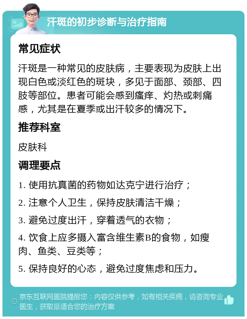 汗斑的初步诊断与治疗指南 常见症状 汗斑是一种常见的皮肤病，主要表现为皮肤上出现白色或淡红色的斑块，多见于面部、颈部、四肢等部位。患者可能会感到瘙痒、灼热或刺痛感，尤其是在夏季或出汗较多的情况下。 推荐科室 皮肤科 调理要点 1. 使用抗真菌的药物如达克宁进行治疗； 2. 注意个人卫生，保持皮肤清洁干燥； 3. 避免过度出汗，穿着透气的衣物； 4. 饮食上应多摄入富含维生素B的食物，如瘦肉、鱼类、豆类等； 5. 保持良好的心态，避免过度焦虑和压力。