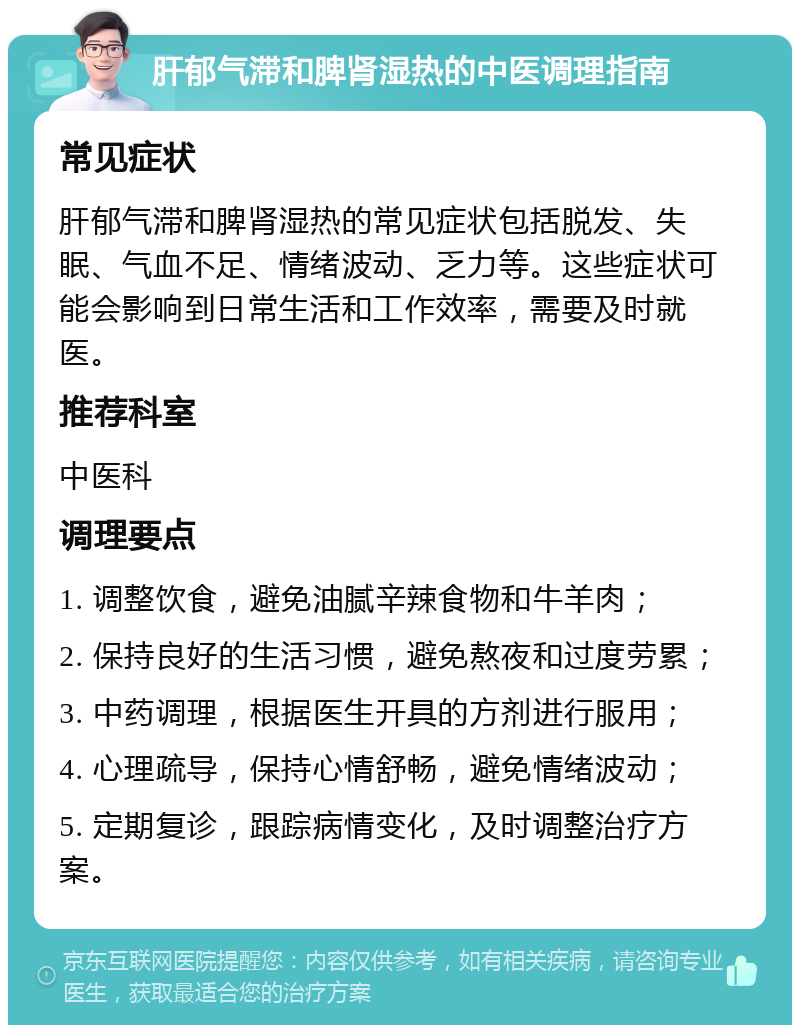 肝郁气滞和脾肾湿热的中医调理指南 常见症状 肝郁气滞和脾肾湿热的常见症状包括脱发、失眠、气血不足、情绪波动、乏力等。这些症状可能会影响到日常生活和工作效率，需要及时就医。 推荐科室 中医科 调理要点 1. 调整饮食，避免油腻辛辣食物和牛羊肉； 2. 保持良好的生活习惯，避免熬夜和过度劳累； 3. 中药调理，根据医生开具的方剂进行服用； 4. 心理疏导，保持心情舒畅，避免情绪波动； 5. 定期复诊，跟踪病情变化，及时调整治疗方案。