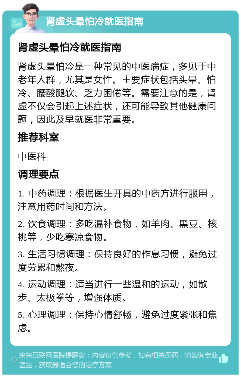 肾虚头晕怕冷就医指南 肾虚头晕怕冷就医指南 肾虚头晕怕冷是一种常见的中医病症，多见于中老年人群，尤其是女性。主要症状包括头晕、怕冷、腰酸腿软、乏力困倦等。需要注意的是，肾虚不仅会引起上述症状，还可能导致其他健康问题，因此及早就医非常重要。 推荐科室 中医科 调理要点 1. 中药调理：根据医生开具的中药方进行服用，注意用药时间和方法。 2. 饮食调理：多吃温补食物，如羊肉、黑豆、核桃等，少吃寒凉食物。 3. 生活习惯调理：保持良好的作息习惯，避免过度劳累和熬夜。 4. 运动调理：适当进行一些温和的运动，如散步、太极拳等，增强体质。 5. 心理调理：保持心情舒畅，避免过度紧张和焦虑。