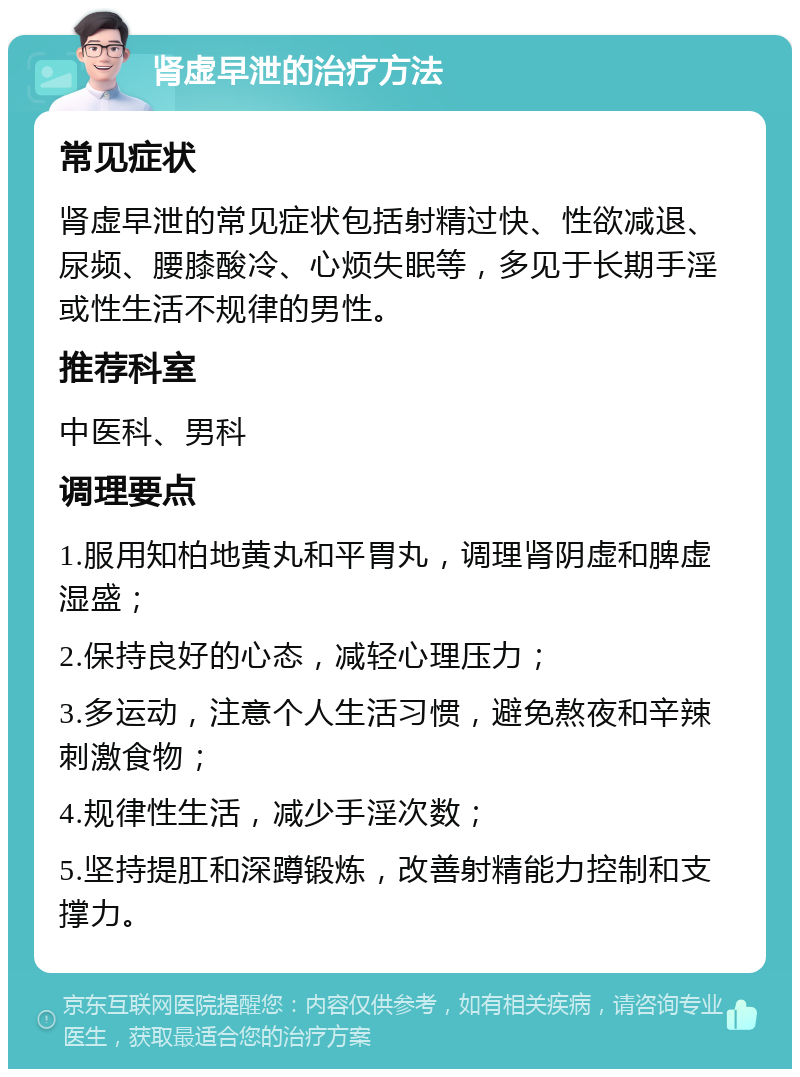 肾虚早泄的治疗方法 常见症状 肾虚早泄的常见症状包括射精过快、性欲减退、尿频、腰膝酸冷、心烦失眠等，多见于长期手淫或性生活不规律的男性。 推荐科室 中医科、男科 调理要点 1.服用知柏地黄丸和平胃丸，调理肾阴虚和脾虚湿盛； 2.保持良好的心态，减轻心理压力； 3.多运动，注意个人生活习惯，避免熬夜和辛辣刺激食物； 4.规律性生活，减少手淫次数； 5.坚持提肛和深蹲锻炼，改善射精能力控制和支撑力。