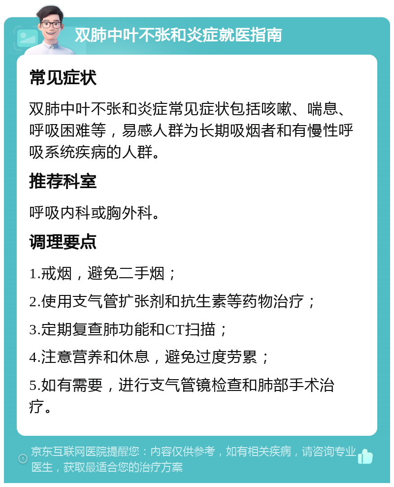 双肺中叶不张和炎症就医指南 常见症状 双肺中叶不张和炎症常见症状包括咳嗽、喘息、呼吸困难等，易感人群为长期吸烟者和有慢性呼吸系统疾病的人群。 推荐科室 呼吸内科或胸外科。 调理要点 1.戒烟，避免二手烟； 2.使用支气管扩张剂和抗生素等药物治疗； 3.定期复查肺功能和CT扫描； 4.注意营养和休息，避免过度劳累； 5.如有需要，进行支气管镜检查和肺部手术治疗。