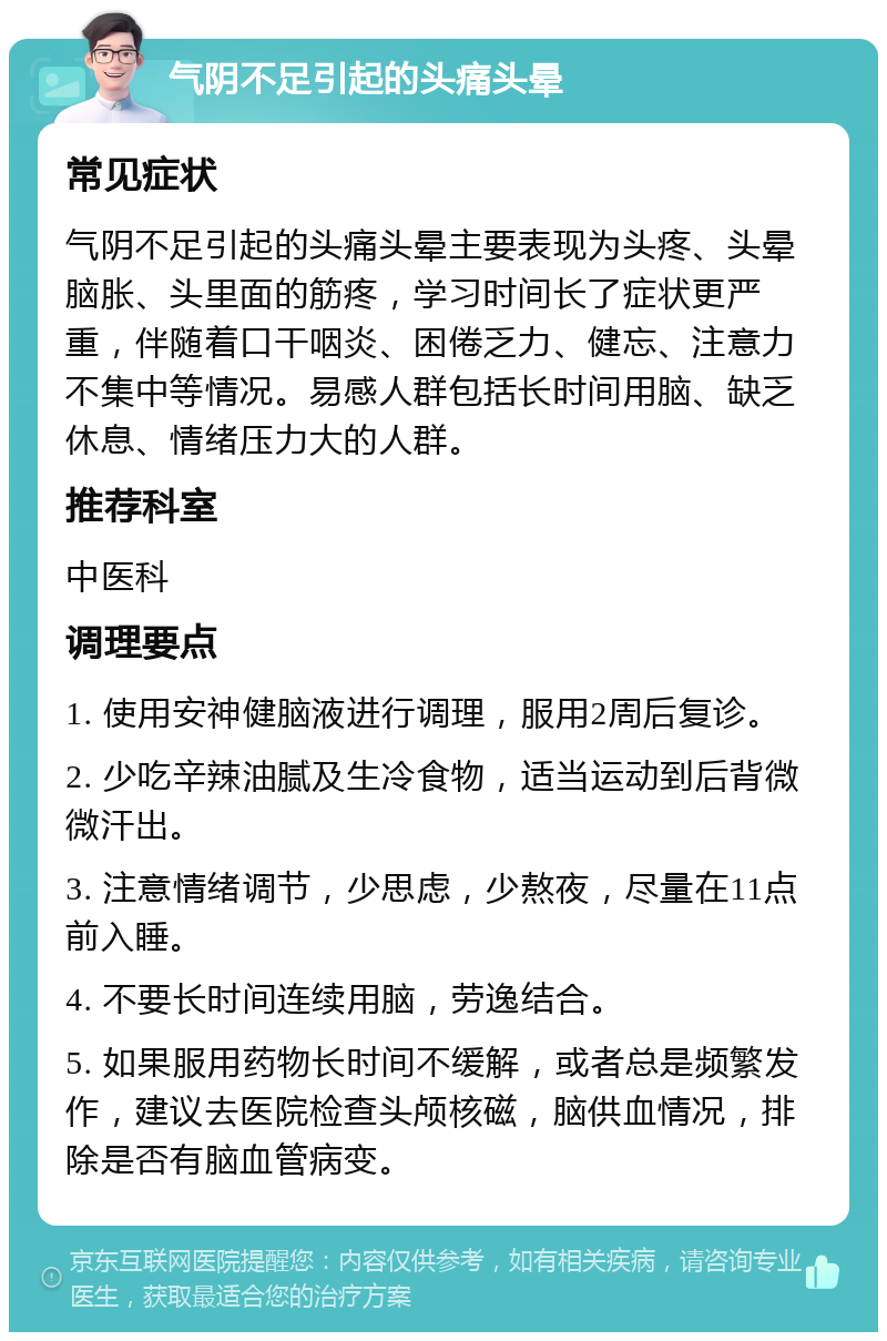 气阴不足引起的头痛头晕 常见症状 气阴不足引起的头痛头晕主要表现为头疼、头晕脑胀、头里面的筋疼，学习时间长了症状更严重，伴随着口干咽炎、困倦乏力、健忘、注意力不集中等情况。易感人群包括长时间用脑、缺乏休息、情绪压力大的人群。 推荐科室 中医科 调理要点 1. 使用安神健脑液进行调理，服用2周后复诊。 2. 少吃辛辣油腻及生冷食物，适当运动到后背微微汗出。 3. 注意情绪调节，少思虑，少熬夜，尽量在11点前入睡。 4. 不要长时间连续用脑，劳逸结合。 5. 如果服用药物长时间不缓解，或者总是频繁发作，建议去医院检查头颅核磁，脑供血情况，排除是否有脑血管病变。