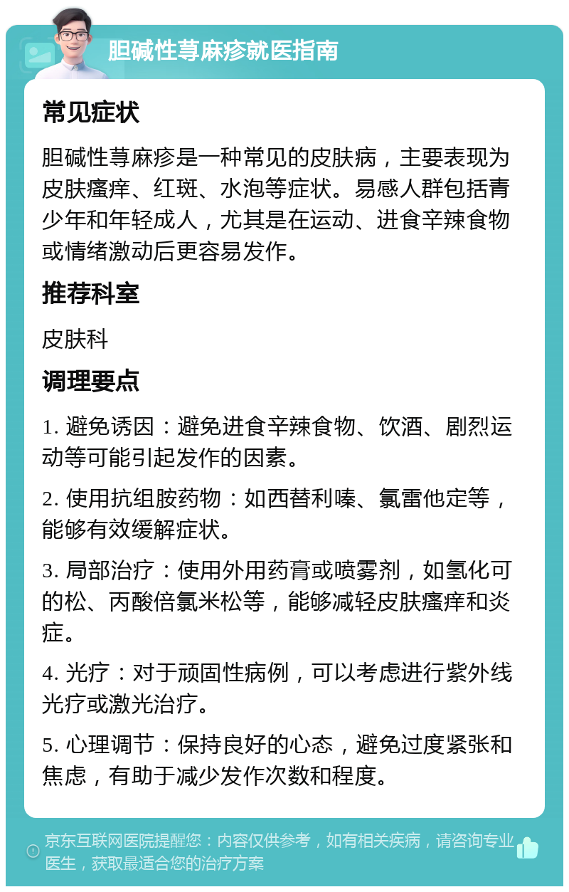 胆碱性荨麻疹就医指南 常见症状 胆碱性荨麻疹是一种常见的皮肤病，主要表现为皮肤瘙痒、红斑、水泡等症状。易感人群包括青少年和年轻成人，尤其是在运动、进食辛辣食物或情绪激动后更容易发作。 推荐科室 皮肤科 调理要点 1. 避免诱因：避免进食辛辣食物、饮酒、剧烈运动等可能引起发作的因素。 2. 使用抗组胺药物：如西替利嗪、氯雷他定等，能够有效缓解症状。 3. 局部治疗：使用外用药膏或喷雾剂，如氢化可的松、丙酸倍氯米松等，能够减轻皮肤瘙痒和炎症。 4. 光疗：对于顽固性病例，可以考虑进行紫外线光疗或激光治疗。 5. 心理调节：保持良好的心态，避免过度紧张和焦虑，有助于减少发作次数和程度。