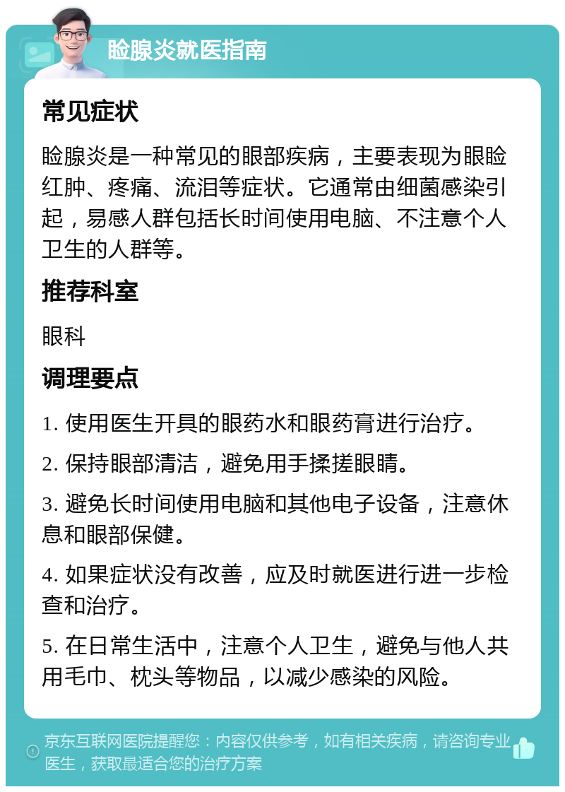 睑腺炎就医指南 常见症状 睑腺炎是一种常见的眼部疾病，主要表现为眼睑红肿、疼痛、流泪等症状。它通常由细菌感染引起，易感人群包括长时间使用电脑、不注意个人卫生的人群等。 推荐科室 眼科 调理要点 1. 使用医生开具的眼药水和眼药膏进行治疗。 2. 保持眼部清洁，避免用手揉搓眼睛。 3. 避免长时间使用电脑和其他电子设备，注意休息和眼部保健。 4. 如果症状没有改善，应及时就医进行进一步检查和治疗。 5. 在日常生活中，注意个人卫生，避免与他人共用毛巾、枕头等物品，以减少感染的风险。