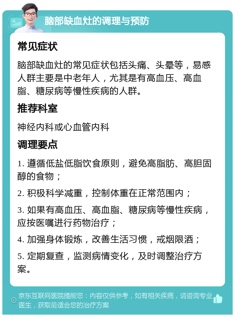 脑部缺血灶的调理与预防 常见症状 脑部缺血灶的常见症状包括头痛、头晕等，易感人群主要是中老年人，尤其是有高血压、高血脂、糖尿病等慢性疾病的人群。 推荐科室 神经内科或心血管内科 调理要点 1. 遵循低盐低脂饮食原则，避免高脂肪、高胆固醇的食物； 2. 积极科学减重，控制体重在正常范围内； 3. 如果有高血压、高血脂、糖尿病等慢性疾病，应按医嘱进行药物治疗； 4. 加强身体锻炼，改善生活习惯，戒烟限酒； 5. 定期复查，监测病情变化，及时调整治疗方案。