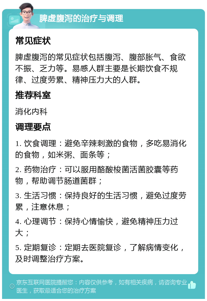 脾虚腹泻的治疗与调理 常见症状 脾虚腹泻的常见症状包括腹泻、腹部胀气、食欲不振、乏力等。易感人群主要是长期饮食不规律、过度劳累、精神压力大的人群。 推荐科室 消化内科 调理要点 1. 饮食调理：避免辛辣刺激的食物，多吃易消化的食物，如米粥、面条等； 2. 药物治疗：可以服用酪酸梭菌活菌胶囊等药物，帮助调节肠道菌群； 3. 生活习惯：保持良好的生活习惯，避免过度劳累，注意休息； 4. 心理调节：保持心情愉快，避免精神压力过大； 5. 定期复诊：定期去医院复诊，了解病情变化，及时调整治疗方案。