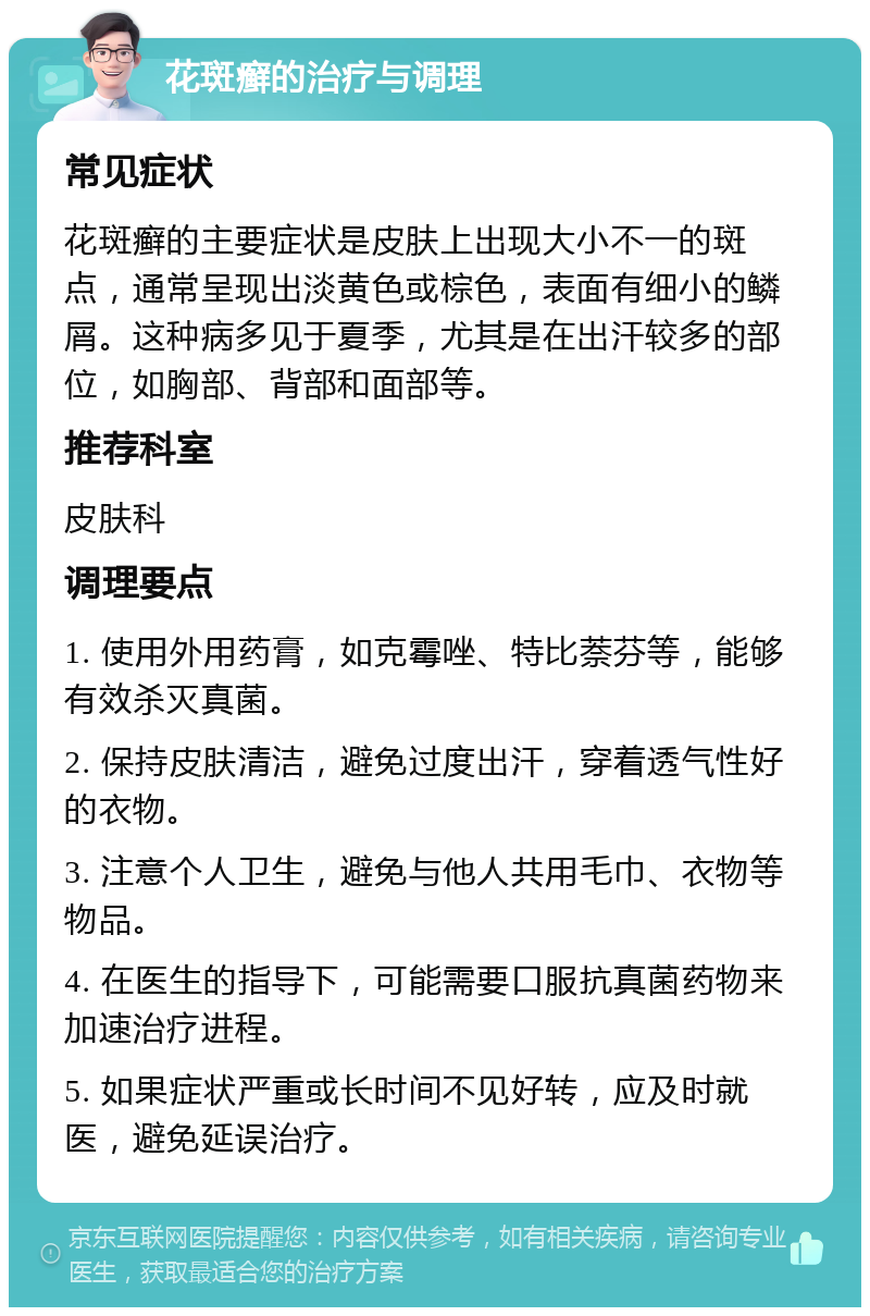 花斑癣的治疗与调理 常见症状 花斑癣的主要症状是皮肤上出现大小不一的斑点，通常呈现出淡黄色或棕色，表面有细小的鳞屑。这种病多见于夏季，尤其是在出汗较多的部位，如胸部、背部和面部等。 推荐科室 皮肤科 调理要点 1. 使用外用药膏，如克霉唑、特比萘芬等，能够有效杀灭真菌。 2. 保持皮肤清洁，避免过度出汗，穿着透气性好的衣物。 3. 注意个人卫生，避免与他人共用毛巾、衣物等物品。 4. 在医生的指导下，可能需要口服抗真菌药物来加速治疗进程。 5. 如果症状严重或长时间不见好转，应及时就医，避免延误治疗。