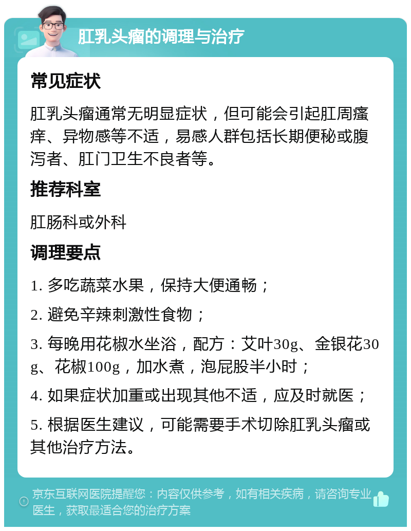 肛乳头瘤的调理与治疗 常见症状 肛乳头瘤通常无明显症状，但可能会引起肛周瘙痒、异物感等不适，易感人群包括长期便秘或腹泻者、肛门卫生不良者等。 推荐科室 肛肠科或外科 调理要点 1. 多吃蔬菜水果，保持大便通畅； 2. 避免辛辣刺激性食物； 3. 每晚用花椒水坐浴，配方：艾叶30g、金银花30g、花椒100g，加水煮，泡屁股半小时； 4. 如果症状加重或出现其他不适，应及时就医； 5. 根据医生建议，可能需要手术切除肛乳头瘤或其他治疗方法。