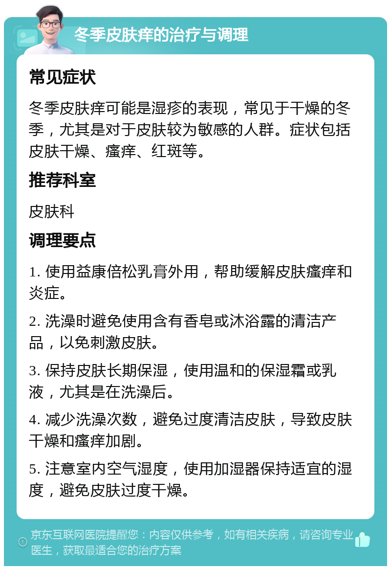 冬季皮肤痒的治疗与调理 常见症状 冬季皮肤痒可能是湿疹的表现，常见于干燥的冬季，尤其是对于皮肤较为敏感的人群。症状包括皮肤干燥、瘙痒、红斑等。 推荐科室 皮肤科 调理要点 1. 使用益康倍松乳膏外用，帮助缓解皮肤瘙痒和炎症。 2. 洗澡时避免使用含有香皂或沐浴露的清洁产品，以免刺激皮肤。 3. 保持皮肤长期保湿，使用温和的保湿霜或乳液，尤其是在洗澡后。 4. 减少洗澡次数，避免过度清洁皮肤，导致皮肤干燥和瘙痒加剧。 5. 注意室内空气湿度，使用加湿器保持适宜的湿度，避免皮肤过度干燥。