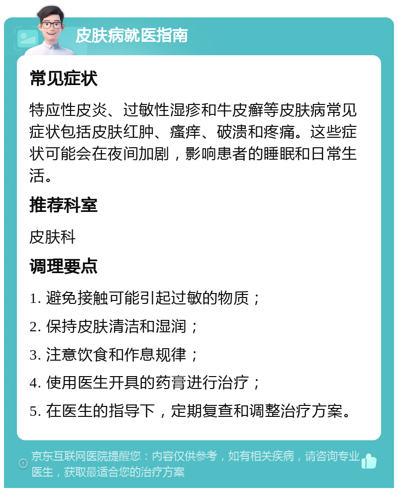 皮肤病就医指南 常见症状 特应性皮炎、过敏性湿疹和牛皮癣等皮肤病常见症状包括皮肤红肿、瘙痒、破溃和疼痛。这些症状可能会在夜间加剧，影响患者的睡眠和日常生活。 推荐科室 皮肤科 调理要点 1. 避免接触可能引起过敏的物质； 2. 保持皮肤清洁和湿润； 3. 注意饮食和作息规律； 4. 使用医生开具的药膏进行治疗； 5. 在医生的指导下，定期复查和调整治疗方案。