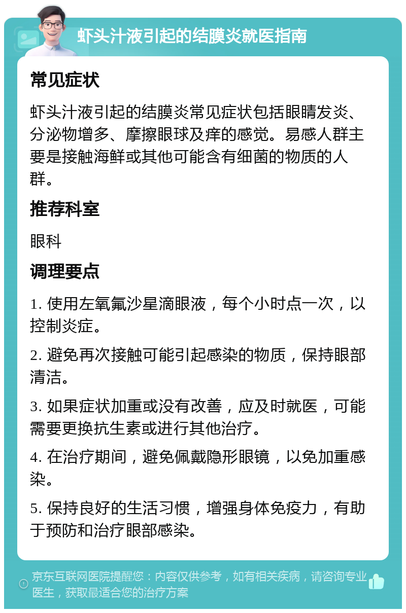 虾头汁液引起的结膜炎就医指南 常见症状 虾头汁液引起的结膜炎常见症状包括眼睛发炎、分泌物增多、摩擦眼球及痒的感觉。易感人群主要是接触海鲜或其他可能含有细菌的物质的人群。 推荐科室 眼科 调理要点 1. 使用左氧氟沙星滴眼液，每个小时点一次，以控制炎症。 2. 避免再次接触可能引起感染的物质，保持眼部清洁。 3. 如果症状加重或没有改善，应及时就医，可能需要更换抗生素或进行其他治疗。 4. 在治疗期间，避免佩戴隐形眼镜，以免加重感染。 5. 保持良好的生活习惯，增强身体免疫力，有助于预防和治疗眼部感染。