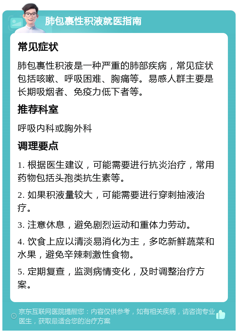 肺包裹性积液就医指南 常见症状 肺包裹性积液是一种严重的肺部疾病，常见症状包括咳嗽、呼吸困难、胸痛等。易感人群主要是长期吸烟者、免疫力低下者等。 推荐科室 呼吸内科或胸外科 调理要点 1. 根据医生建议，可能需要进行抗炎治疗，常用药物包括头孢类抗生素等。 2. 如果积液量较大，可能需要进行穿刺抽液治疗。 3. 注意休息，避免剧烈运动和重体力劳动。 4. 饮食上应以清淡易消化为主，多吃新鲜蔬菜和水果，避免辛辣刺激性食物。 5. 定期复查，监测病情变化，及时调整治疗方案。