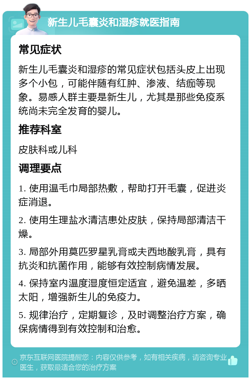 新生儿毛囊炎和湿疹就医指南 常见症状 新生儿毛囊炎和湿疹的常见症状包括头皮上出现多个小包，可能伴随有红肿、渗液、结痂等现象。易感人群主要是新生儿，尤其是那些免疫系统尚未完全发育的婴儿。 推荐科室 皮肤科或儿科 调理要点 1. 使用温毛巾局部热敷，帮助打开毛囊，促进炎症消退。 2. 使用生理盐水清洁患处皮肤，保持局部清洁干燥。 3. 局部外用莫匹罗星乳膏或夫西地酸乳膏，具有抗炎和抗菌作用，能够有效控制病情发展。 4. 保持室内温度湿度恒定适宜，避免温差，多晒太阳，增强新生儿的免疫力。 5. 规律治疗，定期复诊，及时调整治疗方案，确保病情得到有效控制和治愈。