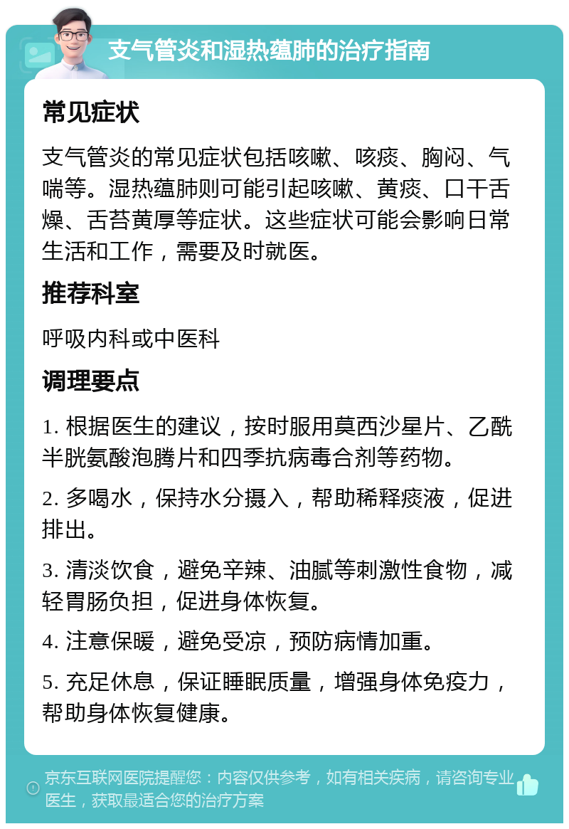 支气管炎和湿热蕴肺的治疗指南 常见症状 支气管炎的常见症状包括咳嗽、咳痰、胸闷、气喘等。湿热蕴肺则可能引起咳嗽、黄痰、口干舌燥、舌苔黄厚等症状。这些症状可能会影响日常生活和工作，需要及时就医。 推荐科室 呼吸内科或中医科 调理要点 1. 根据医生的建议，按时服用莫西沙星片、乙酰半胱氨酸泡腾片和四季抗病毒合剂等药物。 2. 多喝水，保持水分摄入，帮助稀释痰液，促进排出。 3. 清淡饮食，避免辛辣、油腻等刺激性食物，减轻胃肠负担，促进身体恢复。 4. 注意保暖，避免受凉，预防病情加重。 5. 充足休息，保证睡眠质量，增强身体免疫力，帮助身体恢复健康。