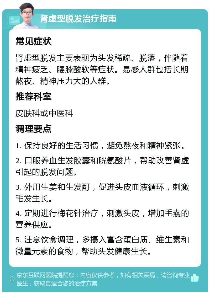 肾虚型脱发治疗指南 常见症状 肾虚型脱发主要表现为头发稀疏、脱落，伴随着精神疲乏、腰膝酸软等症状。易感人群包括长期熬夜、精神压力大的人群。 推荐科室 皮肤科或中医科 调理要点 1. 保持良好的生活习惯，避免熬夜和精神紧张。 2. 口服养血生发胶囊和胱氨酸片，帮助改善肾虚引起的脱发问题。 3. 外用生姜和生发酊，促进头皮血液循环，刺激毛发生长。 4. 定期进行梅花针治疗，刺激头皮，增加毛囊的营养供应。 5. 注意饮食调理，多摄入富含蛋白质、维生素和微量元素的食物，帮助头发健康生长。