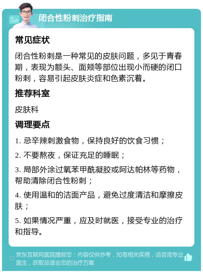 闭合性粉刺治疗指南 常见症状 闭合性粉刺是一种常见的皮肤问题，多见于青春期，表现为额头、面颊等部位出现小而硬的闭口粉刺，容易引起皮肤炎症和色素沉着。 推荐科室 皮肤科 调理要点 1. 忌辛辣刺激食物，保持良好的饮食习惯； 2. 不要熬夜，保证充足的睡眠； 3. 局部外涂过氧苯甲酰凝胶或阿达帕林等药物，帮助清除闭合性粉刺； 4. 使用温和的洁面产品，避免过度清洁和摩擦皮肤； 5. 如果情况严重，应及时就医，接受专业的治疗和指导。