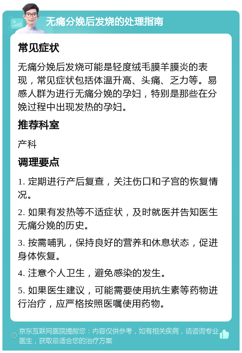 无痛分娩后发烧的处理指南 常见症状 无痛分娩后发烧可能是轻度绒毛膜羊膜炎的表现，常见症状包括体温升高、头痛、乏力等。易感人群为进行无痛分娩的孕妇，特别是那些在分娩过程中出现发热的孕妇。 推荐科室 产科 调理要点 1. 定期进行产后复查，关注伤口和子宫的恢复情况。 2. 如果有发热等不适症状，及时就医并告知医生无痛分娩的历史。 3. 按需哺乳，保持良好的营养和休息状态，促进身体恢复。 4. 注意个人卫生，避免感染的发生。 5. 如果医生建议，可能需要使用抗生素等药物进行治疗，应严格按照医嘱使用药物。