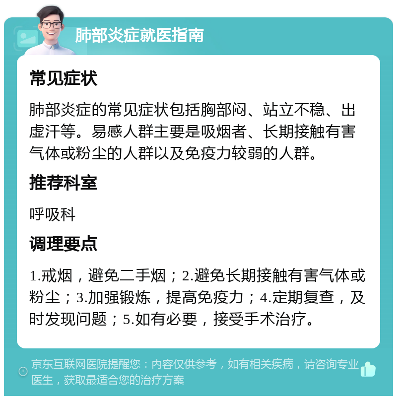 肺部炎症就医指南 常见症状 肺部炎症的常见症状包括胸部闷、站立不稳、出虚汗等。易感人群主要是吸烟者、长期接触有害气体或粉尘的人群以及免疫力较弱的人群。 推荐科室 呼吸科 调理要点 1.戒烟，避免二手烟；2.避免长期接触有害气体或粉尘；3.加强锻炼，提高免疫力；4.定期复查，及时发现问题；5.如有必要，接受手术治疗。