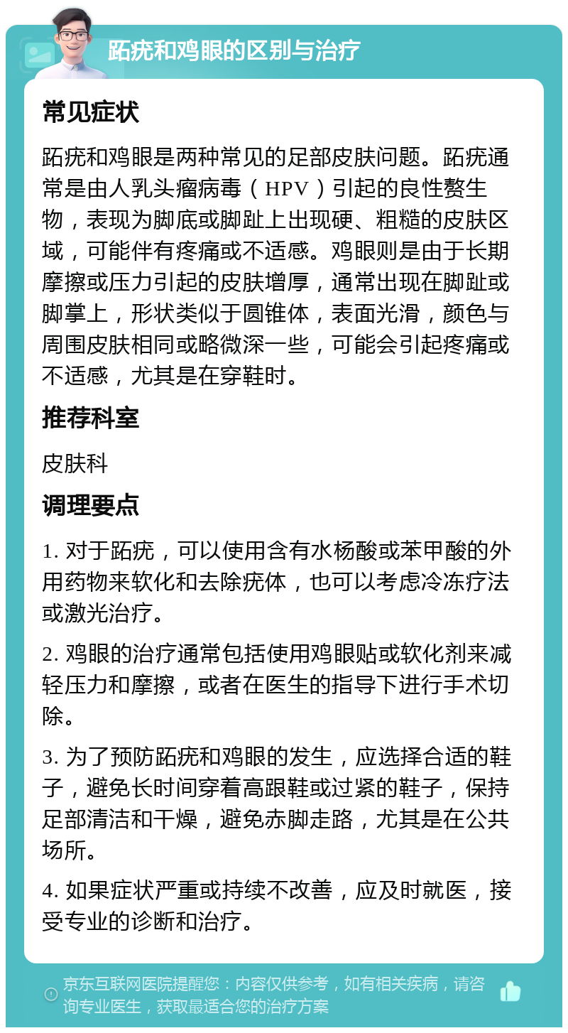 跖疣和鸡眼的区别与治疗 常见症状 跖疣和鸡眼是两种常见的足部皮肤问题。跖疣通常是由人乳头瘤病毒（HPV）引起的良性赘生物，表现为脚底或脚趾上出现硬、粗糙的皮肤区域，可能伴有疼痛或不适感。鸡眼则是由于长期摩擦或压力引起的皮肤增厚，通常出现在脚趾或脚掌上，形状类似于圆锥体，表面光滑，颜色与周围皮肤相同或略微深一些，可能会引起疼痛或不适感，尤其是在穿鞋时。 推荐科室 皮肤科 调理要点 1. 对于跖疣，可以使用含有水杨酸或苯甲酸的外用药物来软化和去除疣体，也可以考虑冷冻疗法或激光治疗。 2. 鸡眼的治疗通常包括使用鸡眼贴或软化剂来减轻压力和摩擦，或者在医生的指导下进行手术切除。 3. 为了预防跖疣和鸡眼的发生，应选择合适的鞋子，避免长时间穿着高跟鞋或过紧的鞋子，保持足部清洁和干燥，避免赤脚走路，尤其是在公共场所。 4. 如果症状严重或持续不改善，应及时就医，接受专业的诊断和治疗。