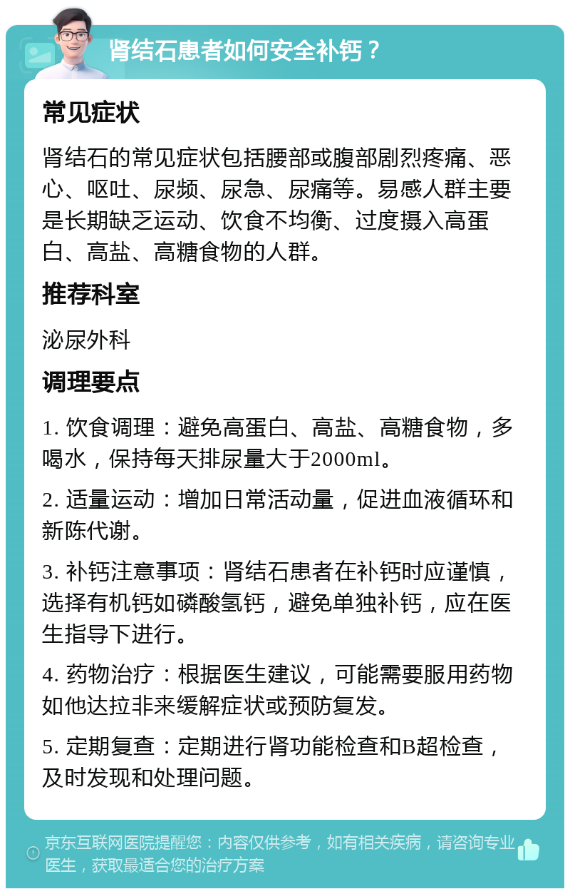 肾结石患者如何安全补钙？ 常见症状 肾结石的常见症状包括腰部或腹部剧烈疼痛、恶心、呕吐、尿频、尿急、尿痛等。易感人群主要是长期缺乏运动、饮食不均衡、过度摄入高蛋白、高盐、高糖食物的人群。 推荐科室 泌尿外科 调理要点 1. 饮食调理：避免高蛋白、高盐、高糖食物，多喝水，保持每天排尿量大于2000ml。 2. 适量运动：增加日常活动量，促进血液循环和新陈代谢。 3. 补钙注意事项：肾结石患者在补钙时应谨慎，选择有机钙如磷酸氢钙，避免单独补钙，应在医生指导下进行。 4. 药物治疗：根据医生建议，可能需要服用药物如他达拉非来缓解症状或预防复发。 5. 定期复查：定期进行肾功能检查和B超检查，及时发现和处理问题。