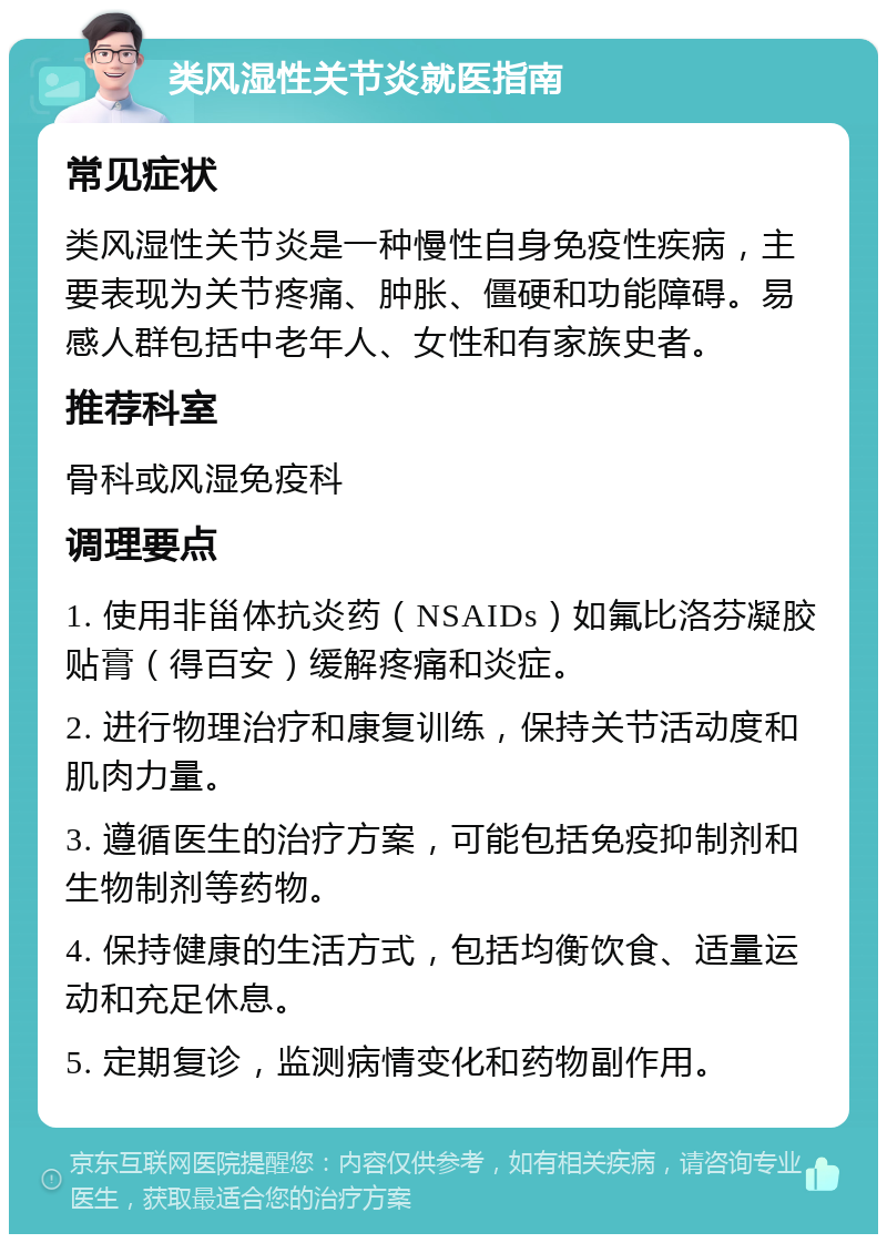 类风湿性关节炎就医指南 常见症状 类风湿性关节炎是一种慢性自身免疫性疾病，主要表现为关节疼痛、肿胀、僵硬和功能障碍。易感人群包括中老年人、女性和有家族史者。 推荐科室 骨科或风湿免疫科 调理要点 1. 使用非甾体抗炎药（NSAIDs）如氟比洛芬凝胶贴膏（得百安）缓解疼痛和炎症。 2. 进行物理治疗和康复训练，保持关节活动度和肌肉力量。 3. 遵循医生的治疗方案，可能包括免疫抑制剂和生物制剂等药物。 4. 保持健康的生活方式，包括均衡饮食、适量运动和充足休息。 5. 定期复诊，监测病情变化和药物副作用。